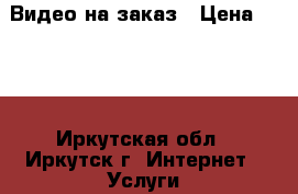Видео на заказ › Цена ­ 500 - Иркутская обл., Иркутск г. Интернет » Услуги и Предложения   